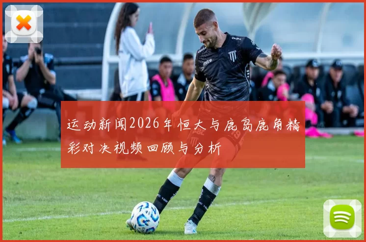 运动新闻2026年恒大与鹿岛鹿角精彩对决视频回顾与分析