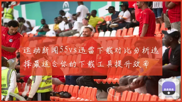 运动新闻55vs迅雷下载对比分析选择最适合你的下载工具提升效率