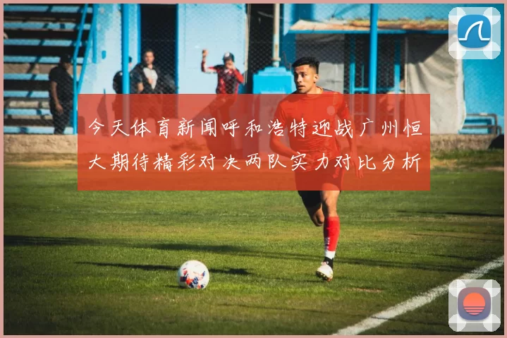 今天体育新闻呼和浩特迎战广州恒大期待精彩对决两队实力对比分析及赛前预测