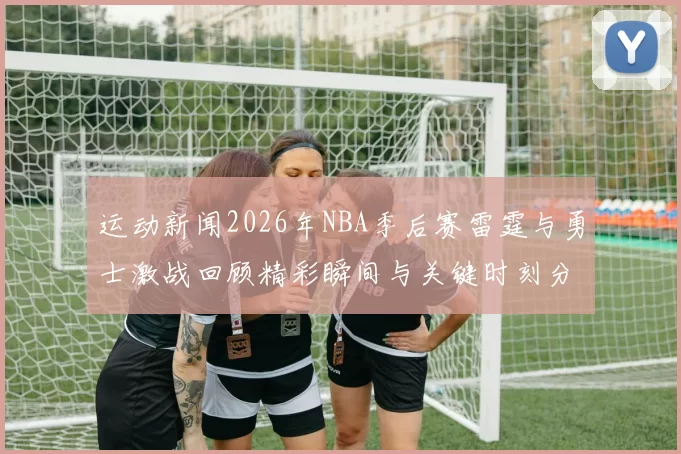 运动新闻2026年NBA季后赛雷霆与勇士激战回顾精彩瞬间与关键时刻分析