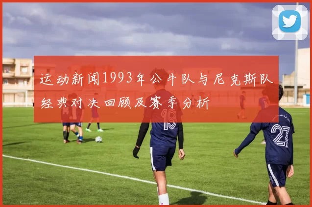 运动新闻1993年公牛队与尼克斯队经典对决回顾及赛季分析