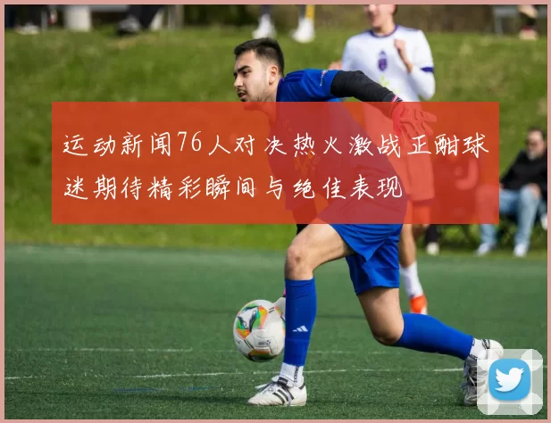 运动新闻76人对决热火激战正酣球迷期待精彩瞬间与绝佳表现