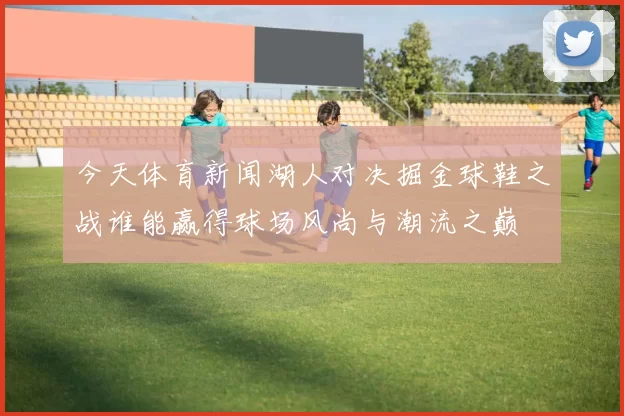今天体育新闻湖人对决掘金球鞋之战谁能赢得球场风尚与潮流之巅