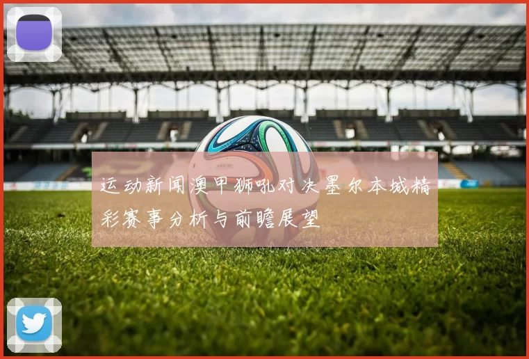 运动新闻澳甲狮吼对决墨尔本城精彩赛事分析与前瞻展望